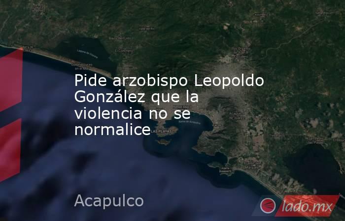 Pide arzobispo Leopoldo González que la violencia no se normalice. Noticias en tiempo real