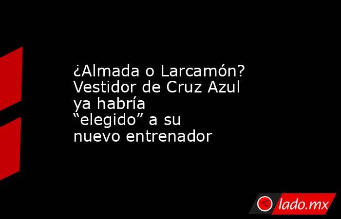 ¿Almada o Larcamón? Vestidor de Cruz Azul ya habría “elegido” a su nuevo entrenador. Noticias en tiempo real