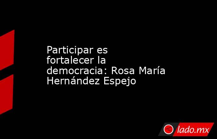 Participar es fortalecer la democracia: Rosa María Hernández Espejo. Noticias en tiempo real