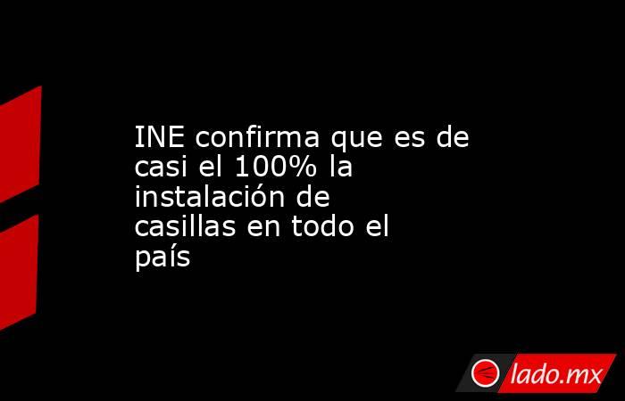 INE confirma que es de casi el 100% la instalación de casillas en todo el país. Noticias en tiempo real