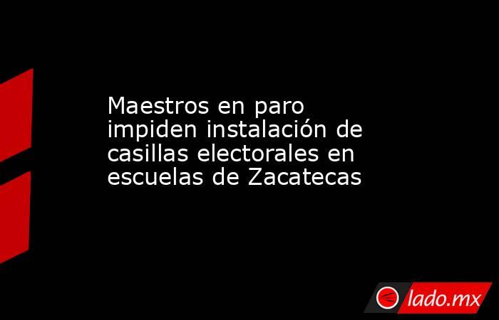 Maestros en paro impiden instalación de casillas electorales en escuelas de Zacatecas. Noticias en tiempo real