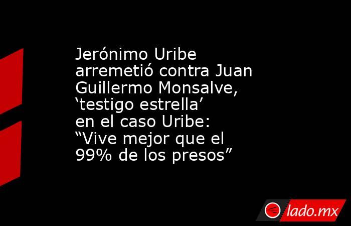 Jerónimo Uribe arremetió contra Juan Guillermo Monsalve, ‘testigo estrella’ en el caso Uribe: “Vive mejor que el 99% de los presos”. Noticias en tiempo real