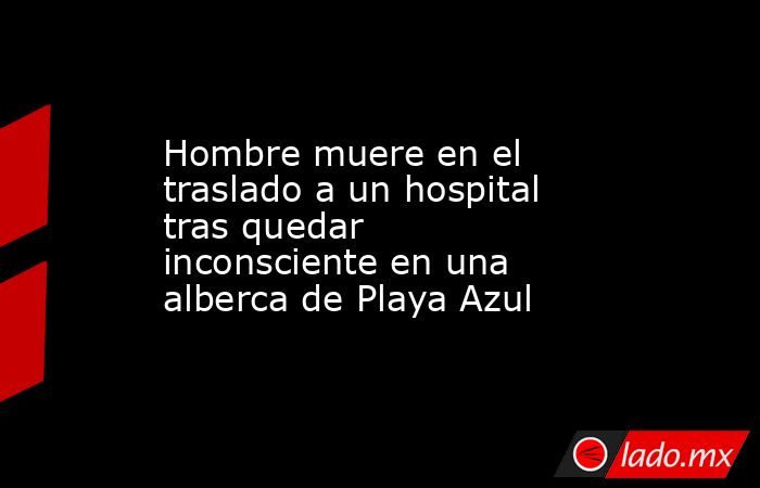 Hombre muere en el traslado a un hospital tras quedar inconsciente en una alberca de Playa Azul. Noticias en tiempo real