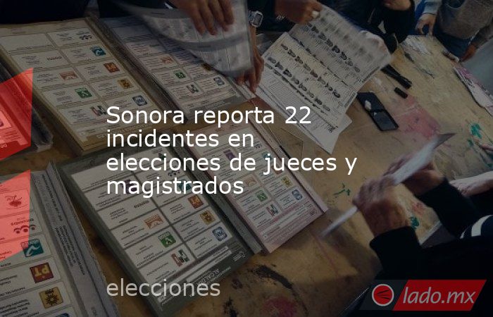 Sonora reporta 22 incidentes en elecciones de jueces y magistrados. Noticias en tiempo real