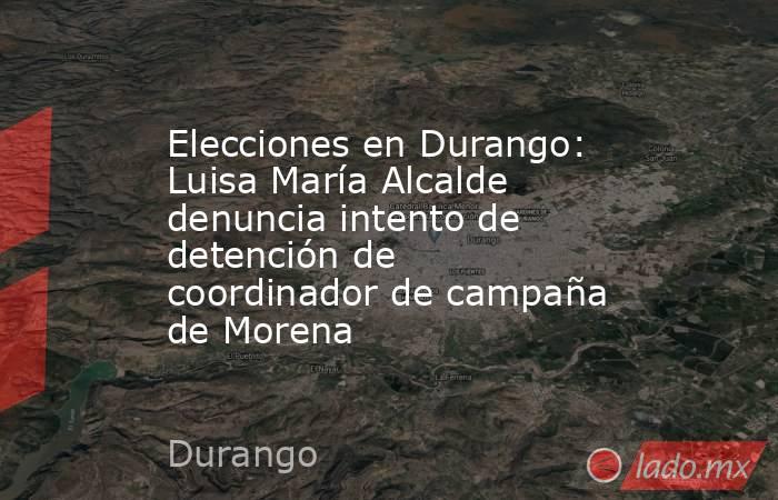Elecciones en Durango: Luisa María Alcalde denuncia intento de detención de coordinador de campaña de Morena. Noticias en tiempo real