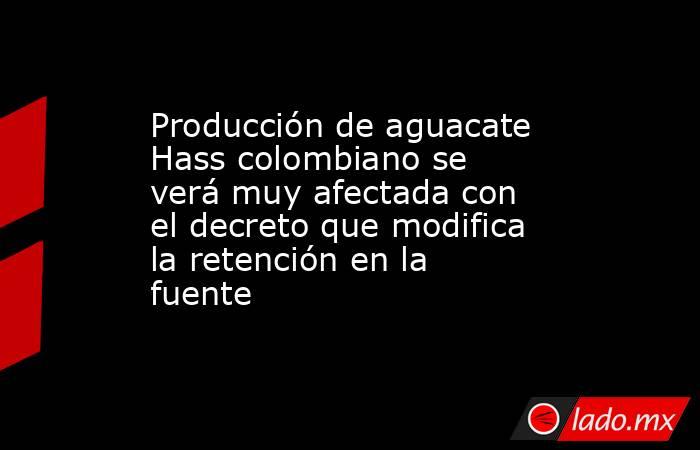 Producción de aguacate Hass colombiano se verá muy afectada con el decreto que modifica la retención en la fuente . Noticias en tiempo real