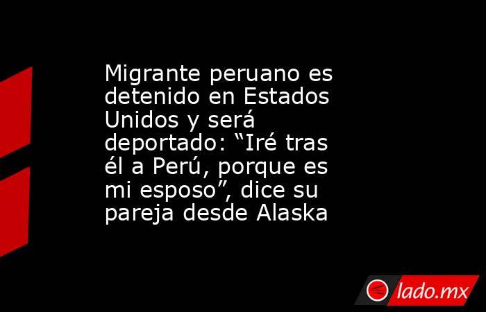 Migrante peruano es detenido en Estados Unidos y será deportado: “Iré tras él a Perú, porque es mi esposo”, dice su pareja desde Alaska. Noticias en tiempo real