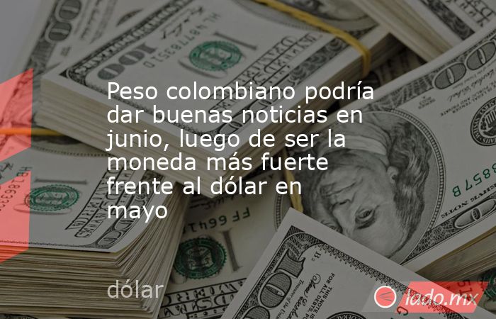 Peso colombiano podría dar buenas noticias en junio, luego de ser la moneda más fuerte frente al dólar en mayo. Noticias en tiempo real