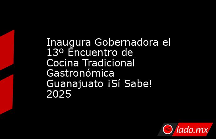 Inaugura Gobernadora el 13º Encuentro de Cocina Tradicional Gastronómica Guanajuato ¡Sí Sabe! 2025. Noticias en tiempo real