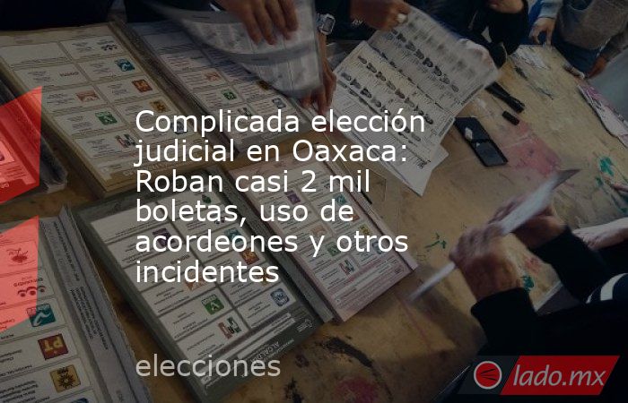 Complicada elección judicial en Oaxaca: Roban casi 2 mil boletas, uso de acordeones y otros incidentes. Noticias en tiempo real
