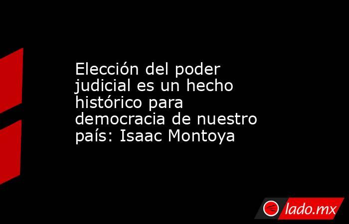 Elección del poder judicial es un hecho histórico para democracia de nuestro país: Isaac Montoya. Noticias en tiempo real