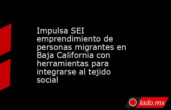 Impulsa SEI emprendimiento de personas migrantes en Baja California con herramientas para integrarse al tejido social. Noticias en tiempo real