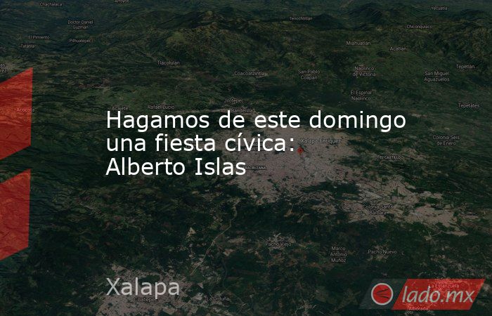 Hagamos de este domingo una fiesta cívica: Alberto Islas. Noticias en tiempo real