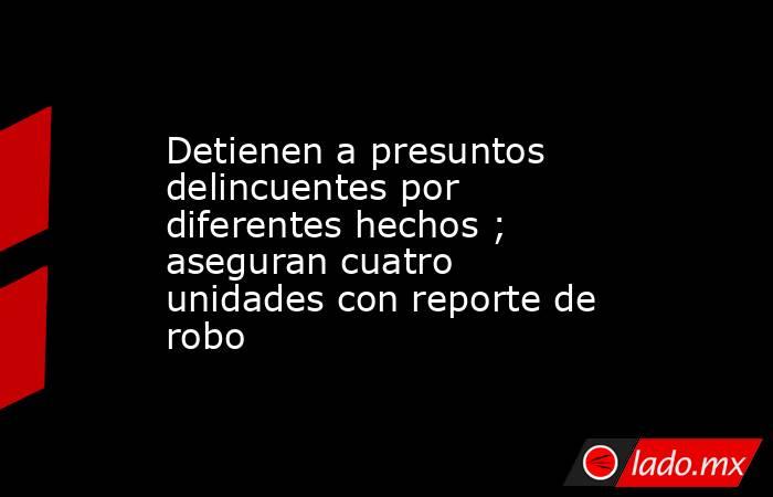 Detienen a presuntos delincuentes por diferentes hechos ; aseguran cuatro unidades con reporte de robo. Noticias en tiempo real