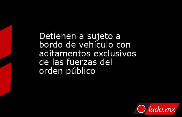 Detienen a sujeto a bordo de vehículo con aditamentos exclusivos de las fuerzas del orden público. Noticias en tiempo real
