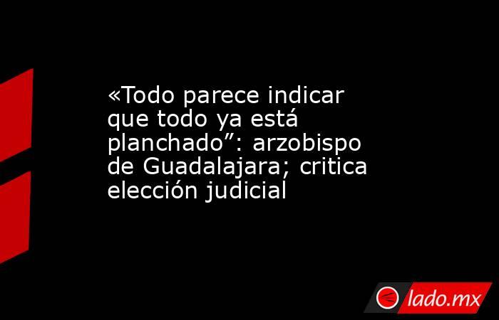«Todo parece indicar que todo ya está planchado”: arzobispo de Guadalajara; critica elección judicial. Noticias en tiempo real