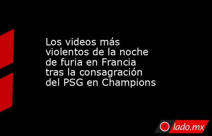Los videos más violentos de la noche de furia en Francia tras la consagración del PSG en Champions. Noticias en tiempo real