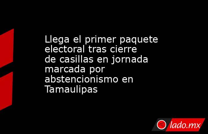 Llega el primer paquete electoral tras cierre de casillas en jornada marcada por abstencionismo en Tamaulipas. Noticias en tiempo real