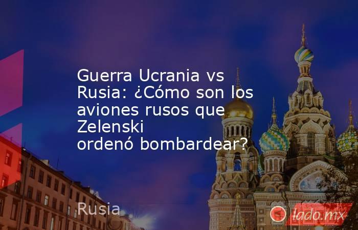 Guerra Ucrania vs Rusia: ¿Cómo son los aviones rusos que Zelenski ordenó bombardear?. Noticias en tiempo real