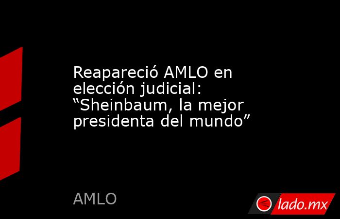 Reapareció AMLO en elección judicial: “Sheinbaum, la mejor presidenta del mundo”. Noticias en tiempo real