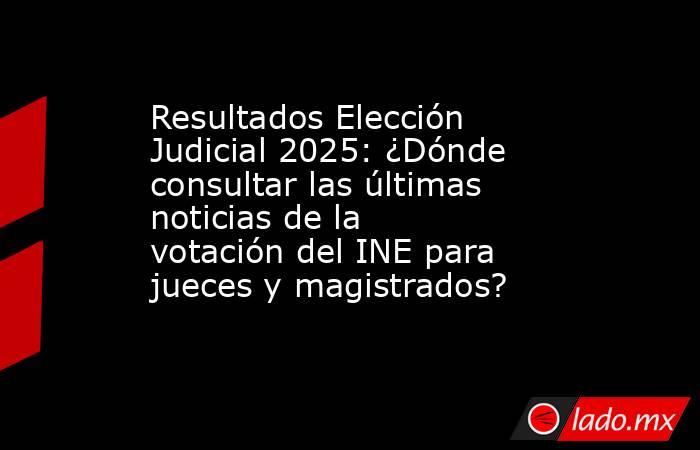 Resultados Elección Judicial 2025: ¿Dónde consultar las últimas noticias de la votación del INE para jueces y magistrados?. Noticias en tiempo real
