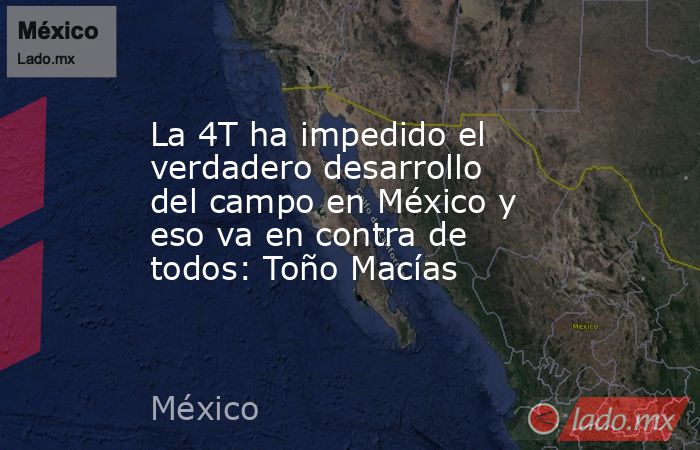La 4T ha impedido el verdadero desarrollo del campo en México y eso va en contra de todos: Toño Macías. Noticias en tiempo real