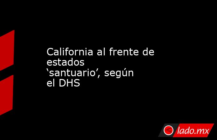 California al frente de estados ‘santuario’, según el DHS. Noticias en tiempo real