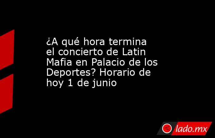 ¿A qué hora termina el concierto de Latin Mafia en Palacio de los Deportes? Horario de hoy 1 de junio. Noticias en tiempo real