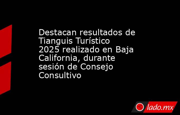 Destacan resultados de Tianguis Turístico 2025 realizado en Baja California, durante sesión de Consejo Consultivo. Noticias en tiempo real