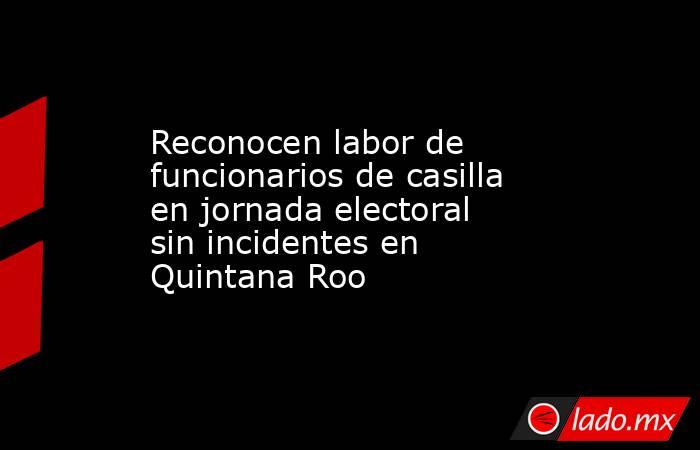 Reconocen labor de funcionarios de casilla en jornada electoral sin incidentes en Quintana Roo. Noticias en tiempo real