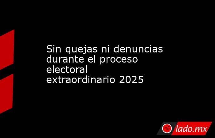 Sin quejas ni denuncias durante el proceso electoral extraordinario 2025. Noticias en tiempo real