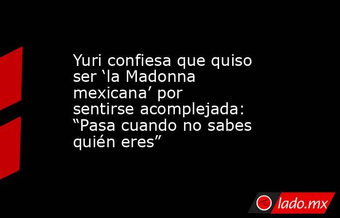 Yuri confiesa que quiso ser ‘la Madonna mexicana’ por sentirse acomplejada: “Pasa cuando no sabes quién eres”. Noticias en tiempo real