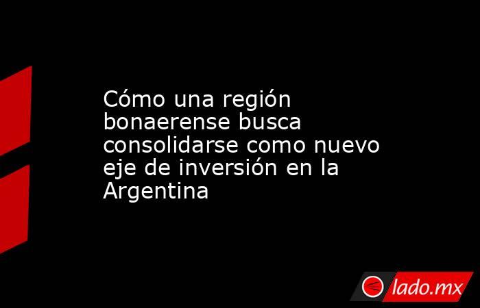 Cómo una región bonaerense busca consolidarse como nuevo eje de inversión en la Argentina. Noticias en tiempo real