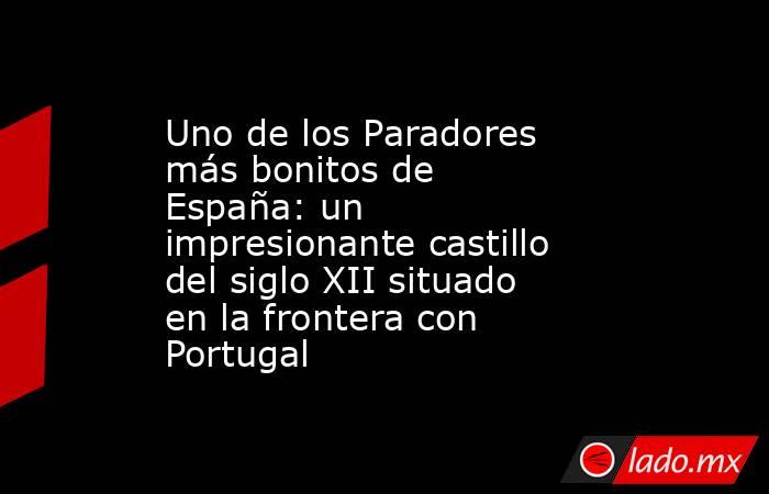 Uno de los Paradores más bonitos de España: un impresionante castillo del siglo XII situado en la frontera con Portugal . Noticias en tiempo real