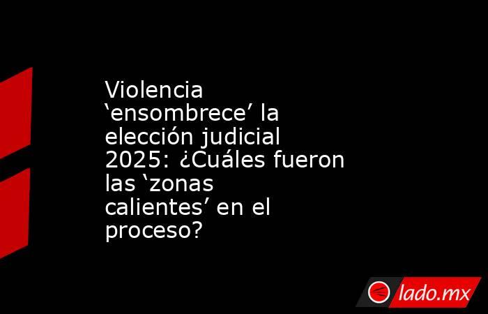 Violencia ‘ensombrece’ la elección judicial 2025: ¿Cuáles fueron las ‘zonas calientes’ en el proceso? . Noticias en tiempo real