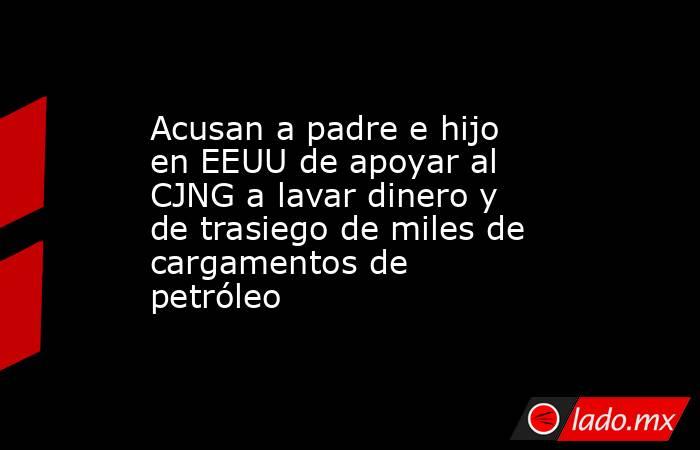 Acusan a padre e hijo en EEUU de apoyar al CJNG a lavar dinero y de trasiego de miles de cargamentos de petróleo. Noticias en tiempo real
