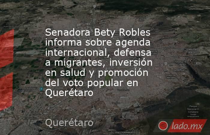 Senadora Bety Robles informa sobre agenda internacional, defensa a migrantes, inversión en salud y promoción del voto popular en Querétaro. Noticias en tiempo real