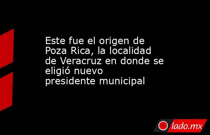 Este fue el origen de Poza Rica, la localidad de Veracruz en donde se eligió nuevo presidente municipal. Noticias en tiempo real
