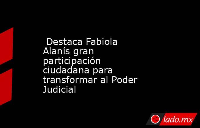  Destaca Fabiola Alanís gran participación ciudadana para transformar al Poder Judicial. Noticias en tiempo real