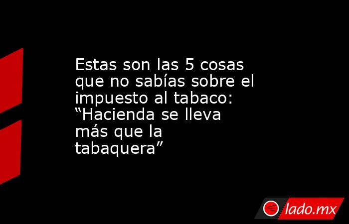 Estas son las 5 cosas que no sabías sobre el impuesto al tabaco: “Hacienda se lleva más que la tabaquera”. Noticias en tiempo real