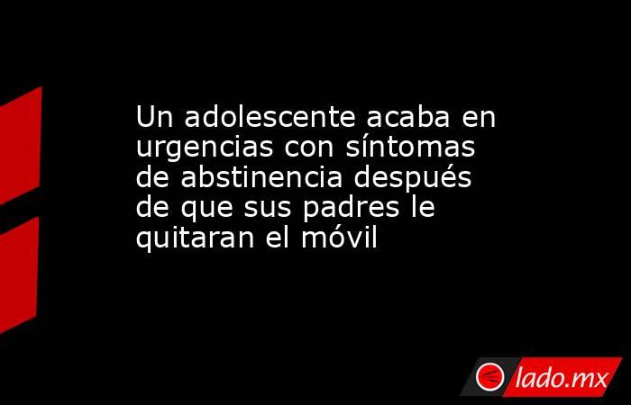 Un adolescente acaba en urgencias con síntomas de abstinencia después de que sus padres le quitaran el móvil. Noticias en tiempo real
