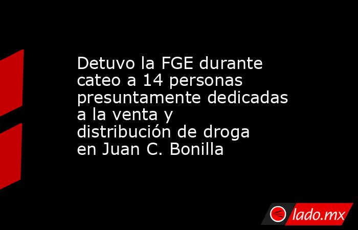Detuvo la FGE durante cateo a 14 personas presuntamente dedicadas a la venta y distribución de droga en Juan C. Bonilla. Noticias en tiempo real
