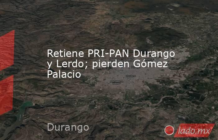 Retiene PRI-PAN Durango y Lerdo; pierden Gómez Palacio. Noticias en tiempo real