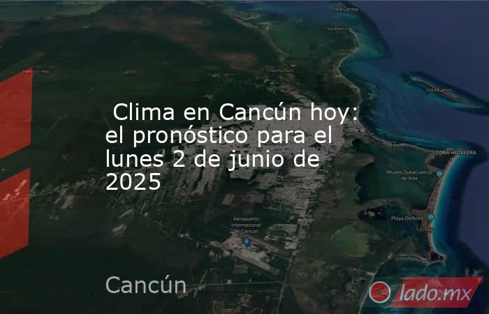 Clima en Cancún hoy: el pronóstico para el lunes 2 de junio de 2025. Noticias en tiempo real