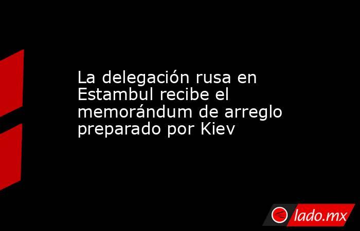 La delegación rusa en Estambul recibe el memorándum de arreglo preparado por Kiev. Noticias en tiempo real