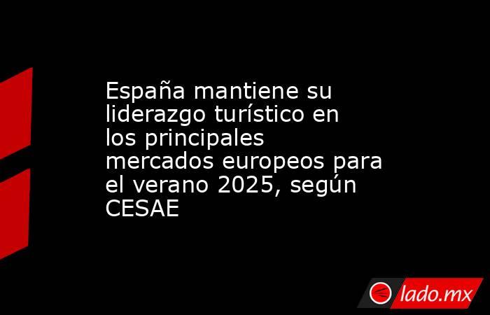 España mantiene su liderazgo turístico en los principales mercados europeos para el verano 2025, según CESAE. Noticias en tiempo real