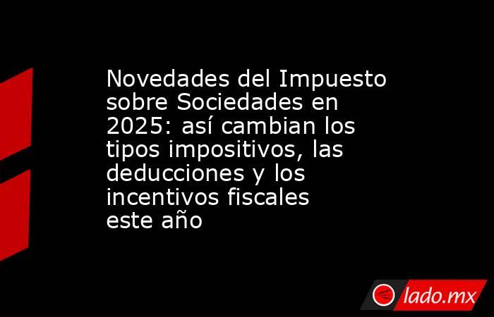 Novedades del Impuesto sobre Sociedades en 2025: así cambian los tipos impositivos, las deducciones y los incentivos fiscales este año. Noticias en tiempo real