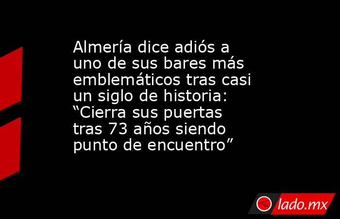 Almería dice adiós a uno de sus bares más emblemáticos tras casi un siglo de historia: “Cierra sus puertas tras 73 años siendo punto de encuentro”. Noticias en tiempo real