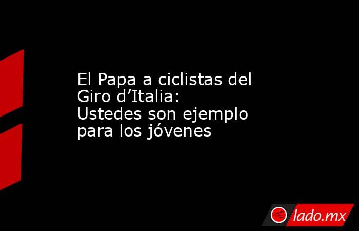 El Papa a ciclistas del Giro d’Italia: Ustedes son ejemplo para los jóvenes. Noticias en tiempo real