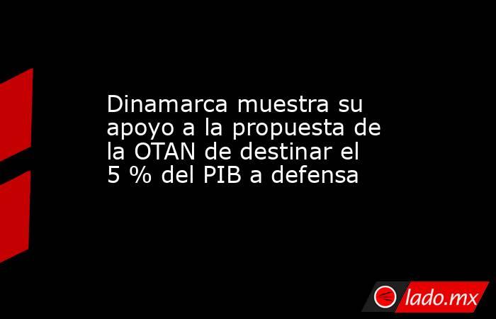 Dinamarca muestra su apoyo a la propuesta de la OTAN de destinar el 5 % del PIB a defensa. Noticias en tiempo real